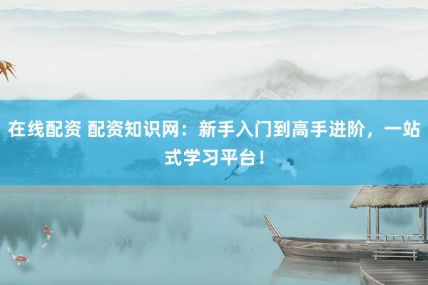 在线配资 配资知识网：新手入门到高手进阶，一站式学习平台！
