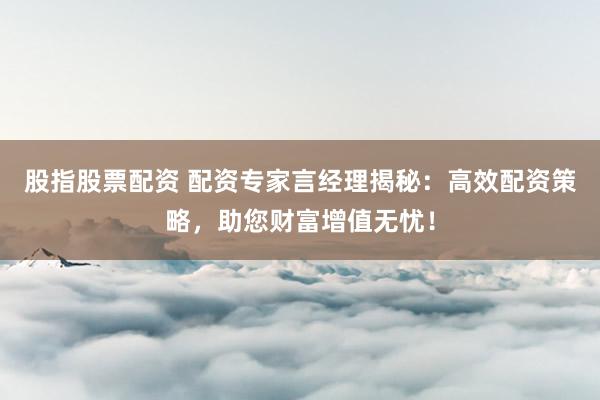 股指股票配资 配资专家言经理揭秘：高效配资策略，助您财富增值无忧！
