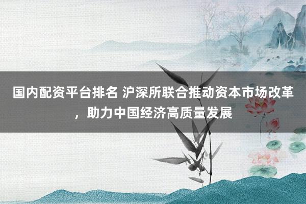 国内配资平台排名 沪深所联合推动资本市场改革，助力中国经济高质量发展