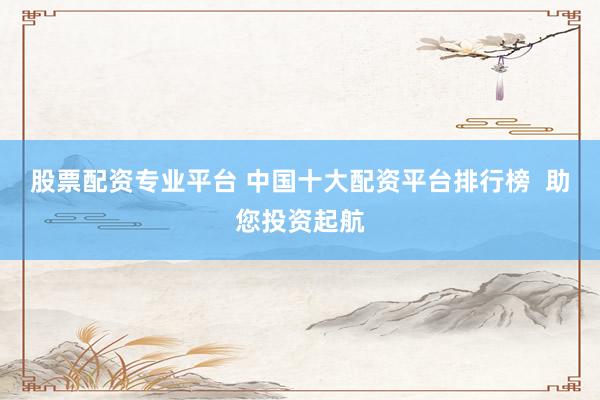 股票配资专业平台 中国十大配资平台排行榜  助您投资起航