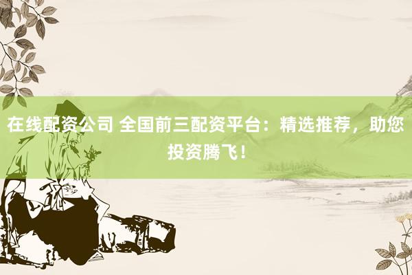 在线配资公司 全国前三配资平台：精选推荐，助您投资腾飞！