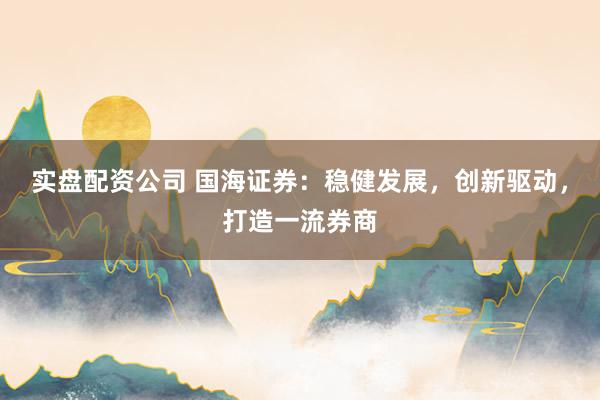 实盘配资公司 国海证券：稳健发展，创新驱动，打造一流券商