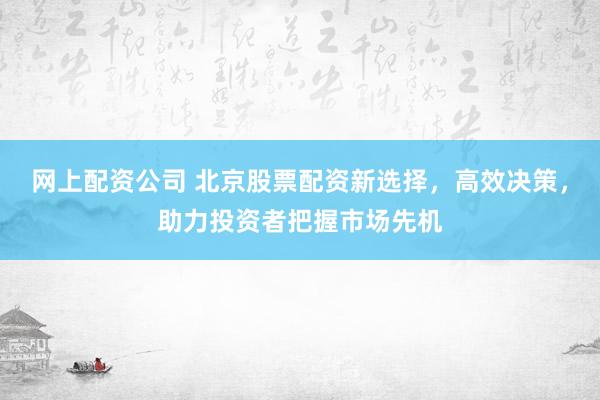 网上配资公司 北京股票配资新选择，高效决策，助力投资者把握市场先机