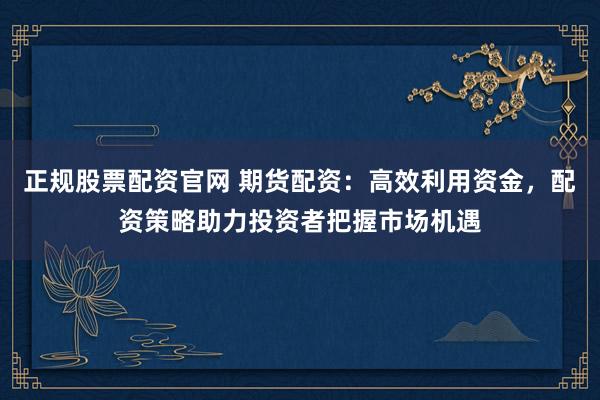 正规股票配资官网 期货配资：高效利用资金，配资策略助力投资者把握市场机遇