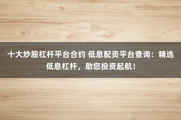 十大炒股杠杆平台合约 低息配资平台查询：精选低息杠杆，助您投资起航！