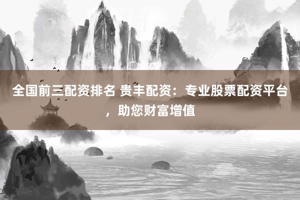 全国前三配资排名 贵丰配资：专业股票配资平台，助您财富增值