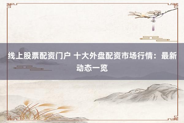 线上股票配资门户 十大外盘配资市场行情：最新动态一览