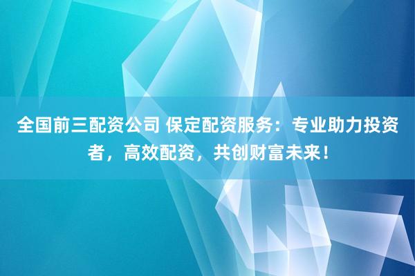 全国前三配资公司 保定配资服务：专业助力投资者，高效配资，共创财富未来！