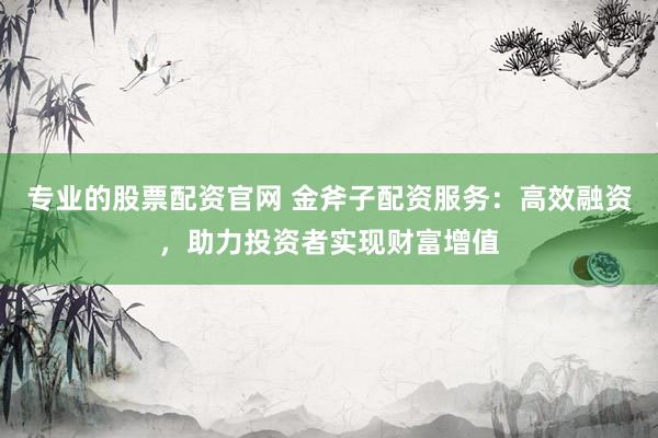 专业的股票配资官网 金斧子配资服务：高效融资，助力投资者实现财富增值