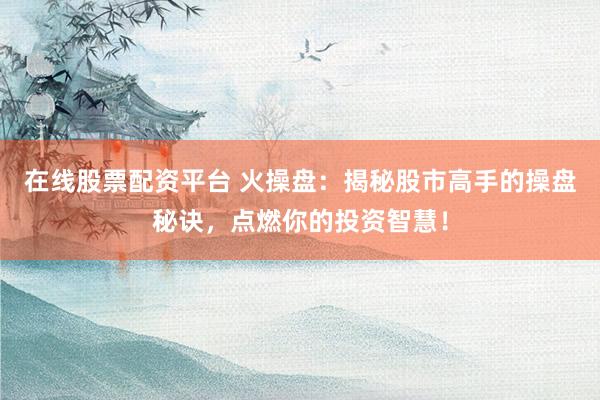 在线股票配资平台 火操盘：揭秘股市高手的操盘秘诀，点燃你的投资智慧！