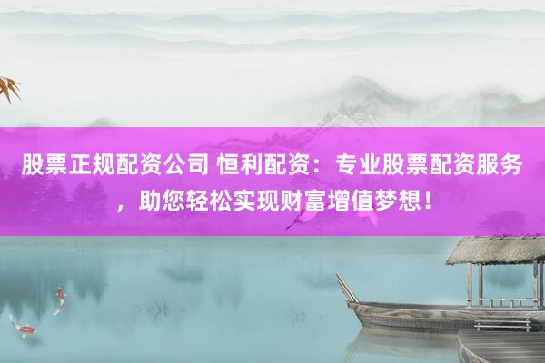 股票正规配资公司 恒利配资：专业股票配资服务，助您轻松实现财富增值梦想！