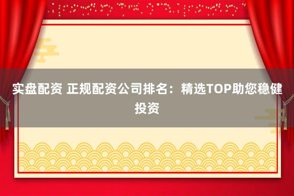 实盘配资 正规配资公司排名：精选TOP助您稳健投资