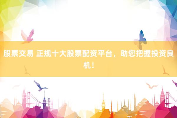 股票交易 正规十大股票配资平台，助您把握投资良机！