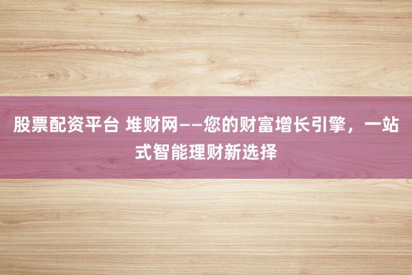 股票配资平台 堆财网——您的财富增长引擎，一站式智能理财新选择