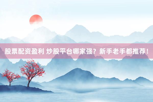 股票配资盈利 炒股平台哪家强？新手老手都推荐！