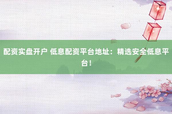 配资实盘开户 低息配资平台地址：精选安全低息平台！