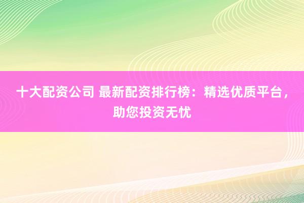 十大配资公司 最新配资排行榜：精选优质平台，助您投资无忧