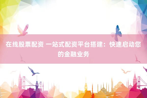 在线股票配资 一站式配资平台搭建：快速启动您的金融业务
