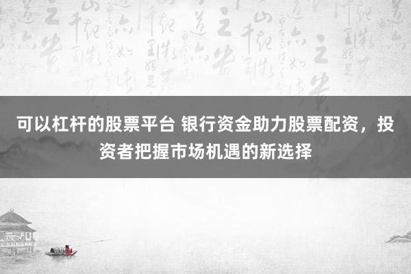 可以杠杆的股票平台 银行资金助力股票配资，投资者把握市场机遇的新选择