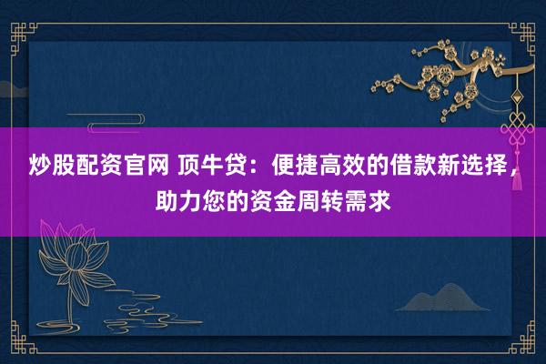 炒股配资官网 顶牛贷：便捷高效的借款新选择，助力您的资金周转需求