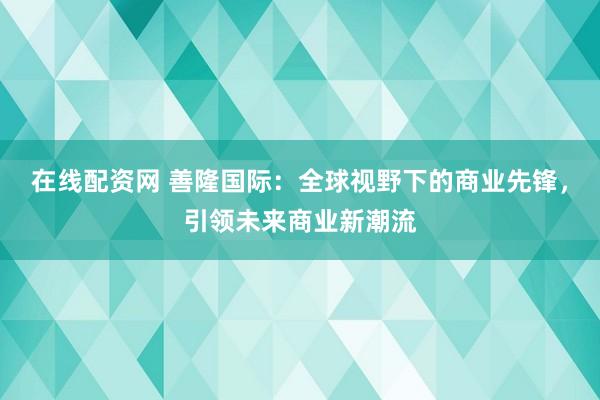 在线配资网 善隆国际：全球视野下的商业先锋，引领未来商业新潮流
