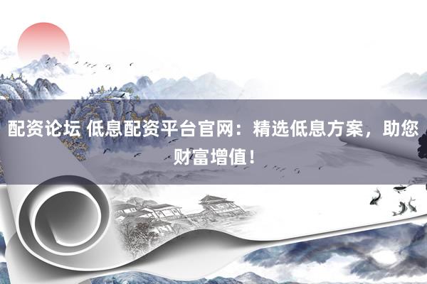 配资论坛 低息配资平台官网：精选低息方案，助您财富增值！