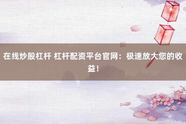 在线炒股杠杆 杠杆配资平台官网：极速放大您的收益！