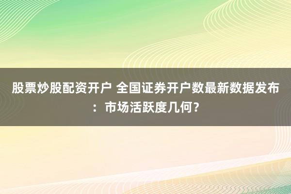 股票炒股配资开户 全国证券开户数最新数据发布：市场活跃度几何？