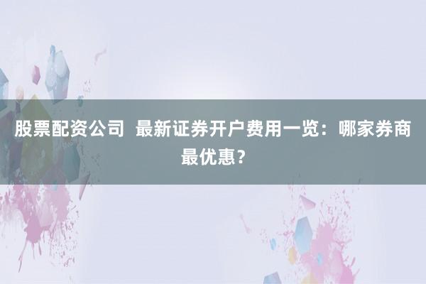 股票配资公司  最新证券开户费用一览：哪家券商最优惠？