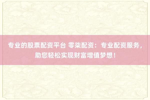 专业的股票配资平台 零柒配资：专业配资服务，助您轻松实现财富增值梦想！