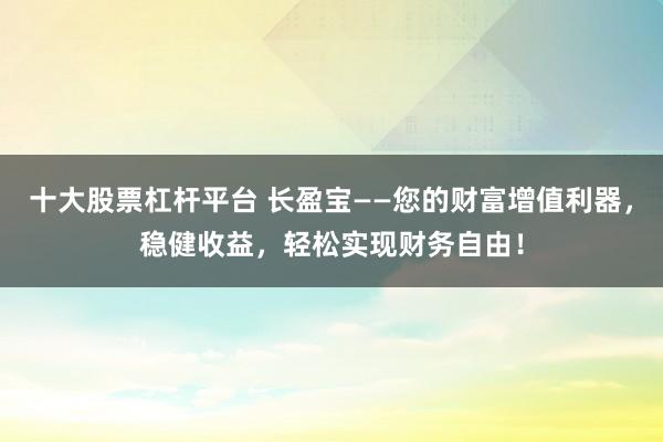 十大股票杠杆平台 长盈宝——您的财富增值利器，稳健收益，轻松实现财务自由！