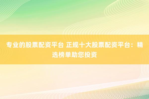 专业的股票配资平台 正规十大股票配资平台：精选榜单助您投资