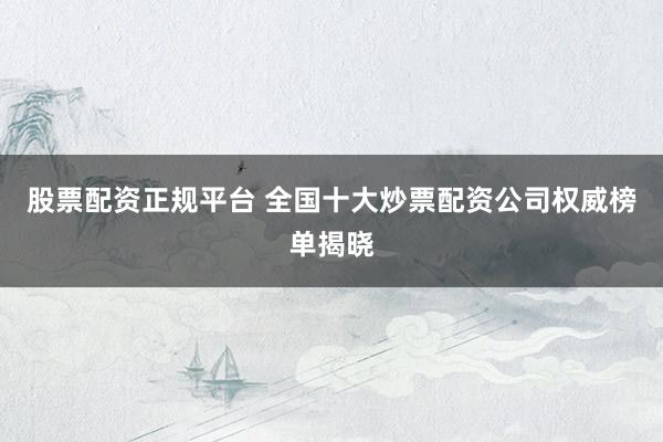 股票配资正规平台 全国十大炒票配资公司权威榜单揭晓