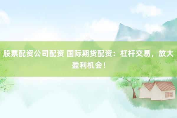 股票配资公司配资 国际期货配资：杠杆交易，放大盈利机会！