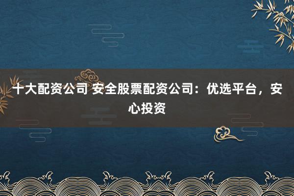 十大配资公司 安全股票配资公司：优选平台，安心投资