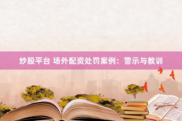炒股平台 场外配资处罚案例：警示与教训