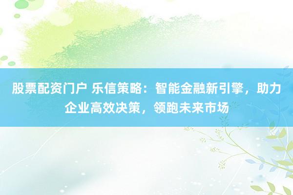 股票配资门户 乐信策略：智能金融新引擎，助力企业高效决策，领跑未来市场