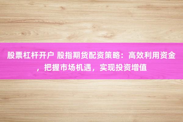 股票杠杆开户 股指期货配资策略：高效利用资金，把握市场机遇，实现投资增值