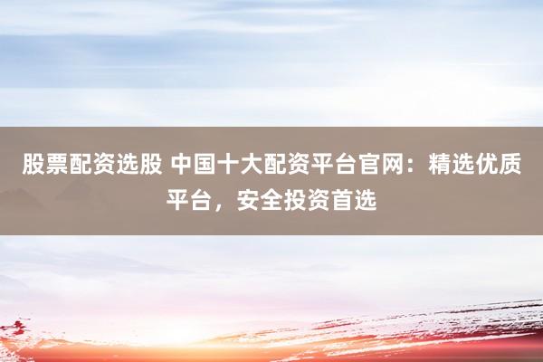 股票配资选股 中国十大配资平台官网：精选优质平台，安全投资首选