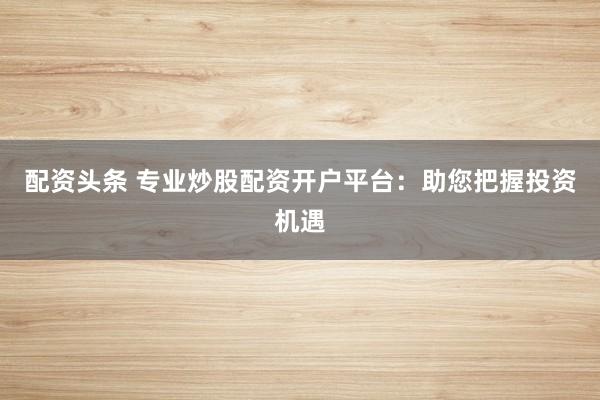 配资头条 专业炒股配资开户平台：助您把握投资机遇