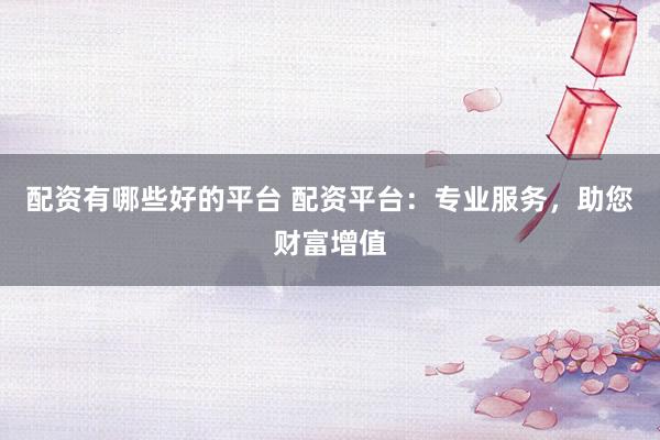 配资有哪些好的平台 配资平台：专业服务，助您财富增值