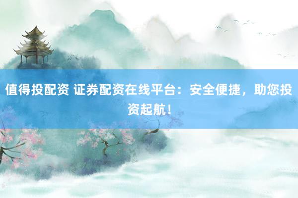 值得投配资 证券配资在线平台：安全便捷，助您投资起航！