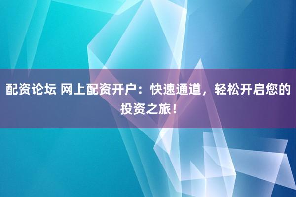 配资论坛 网上配资开户：快速通道，轻松开启您的投资之旅！