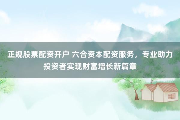 正规股票配资开户 六合资本配资服务，专业助力投资者实现财富增长新篇章