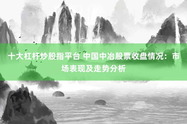 十大杠杆炒股指平台 中国中冶股票收盘情况：市场表现及走势分析