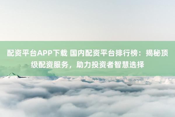 配资平台APP下载 国内配资平台排行榜：揭秘顶级配资服务，助力投资者智慧选择