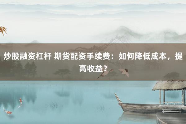 炒股融资杠杆 期货配资手续费：如何降低成本，提高收益？