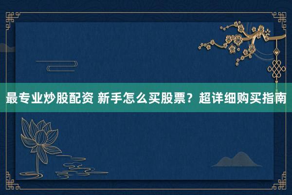最专业炒股配资 新手怎么买股票？超详细购买指南